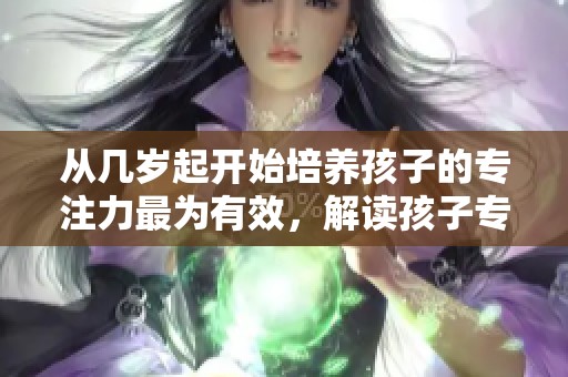 从几岁起开始培养孩子的专注力最为有效，解读孩子专注发展的敏感期，家长应如何引导