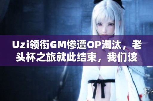 Uzi领衔GM惨遭OP淘汰,老头杯之旅就此结束,我们该如何看待这一结果