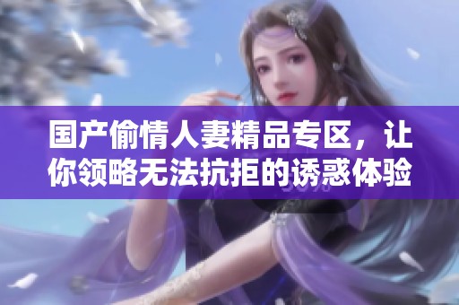 国产偷情人妻精品专区，让你领略无法抗拒的诱惑体验
