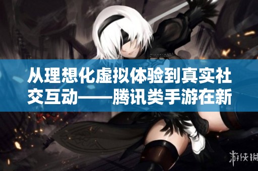 从理想化虚拟体验到真实社交互动——腾讯类手游在新潮手游网的深度解析