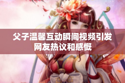 父子温馨互动瞬间视频引发网友热议和感慨