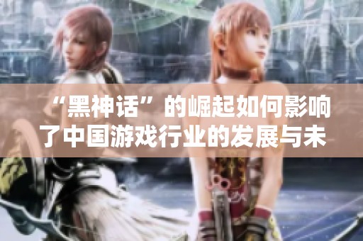“黑神话”的崛起如何影响了中国游戏行业的发展与未来趋势分析
