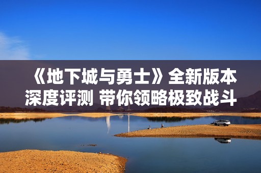 《地下城与勇士》全新版本深度评测 带你领略极致战斗的魅力与乐趣