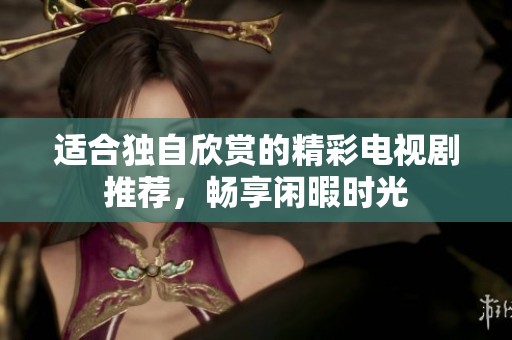 适合独自欣赏的精彩电视剧推荐，畅享闲暇时光