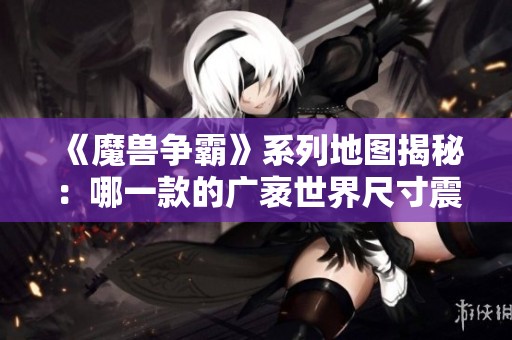 《魔兽争霸》系列地图揭秘：哪一款的广袤世界尺寸震撼超乎你的想象