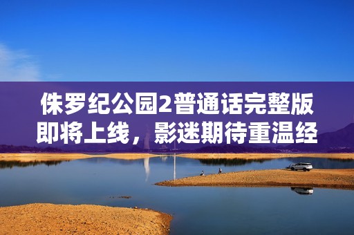 侏罗纪公园2普通话完整版即将上线，影迷期待重温经典恐龙冒险之旅