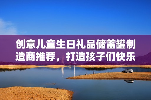 创意儿童生日礼品储蓄罐制造商推荐，打造孩子们快乐的存钱经验与美好回忆