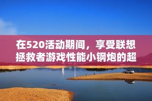 在520活动期间，享受联想拯救者游戏性能小钢炮的超值体验，赶快入手一台吧！