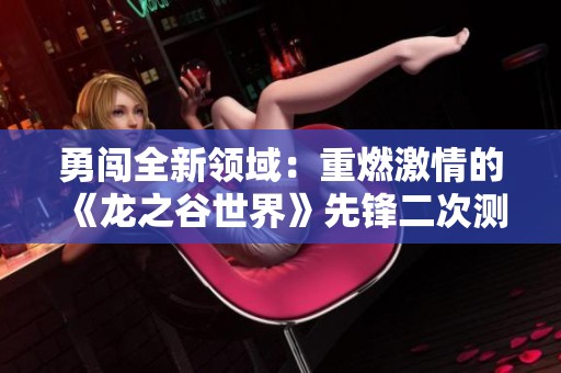 勇闯全新领域：重燃激情的《龙之谷世界》先锋二次测试即将启动