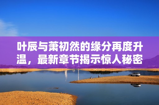 叶辰与萧初然的缘分再度升温，最新章节揭示惊人秘密