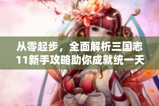 从零起步，全面解析三国志11新手攻略助你成就统一天下的梦想