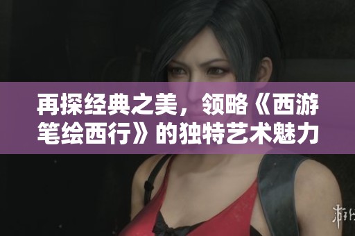 再探经典之美，领略《西游笔绘西行》的独特艺术魅力与视觉盛宴体验