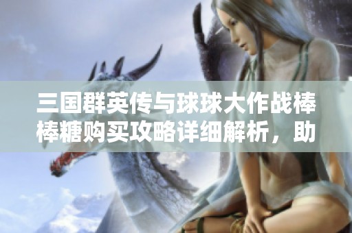 三国群英传与球球大作战棒棒糖购买攻略详细解析,助你轻松游戏畅玩无限乐趣