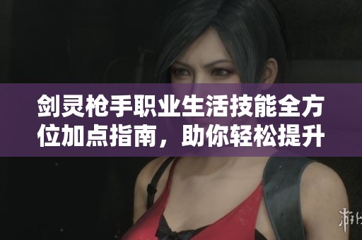 剑灵枪手职业生活技能全方位加点指南,助你轻松提升游戏体验与战斗能力