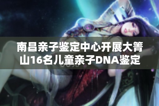 南昌亲子鉴定中心开展大箐山16名儿童亲子DNA鉴定活动 促进家庭关系重塑