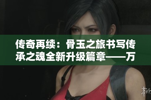 传奇再续：骨玉之旅书写传承之魂全新升级篇章——万货手游网探秘之旅