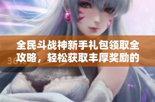 全民斗战神新手礼包领取全攻略，轻松获取丰厚奖励的最佳方法解析