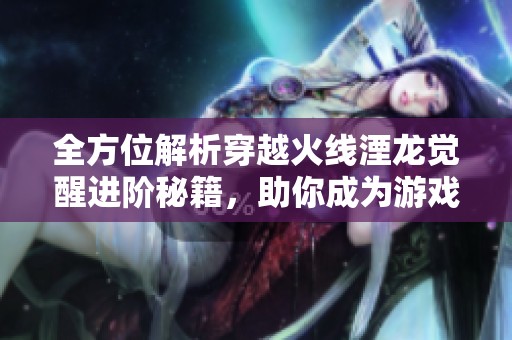 全方位解析穿越火线湮龙觉醒进阶秘籍，助你成为游戏高手的完美攻略指南