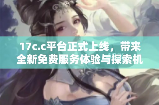 17c.c平台正式上线，带来全新免费服务体验与探索机会