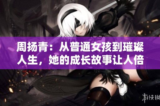 周扬青：从普通女孩到璀璨人生，她的成长故事让人倍感鼓舞与震撼！