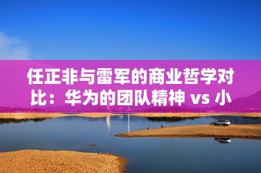 任正非与雷军的商业哲学对比：华为的团队精神 vs 小米的个人风采