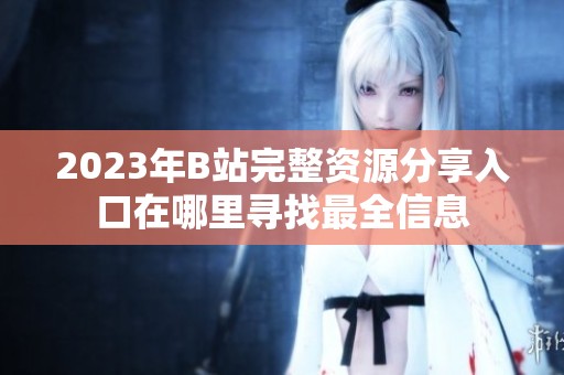 2023年B站完整资源分享入口在哪里寻找最全信息