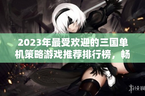 2023年最受欢迎的三国单机策略游戏推荐排行榜，畅享历史策略对决的精彩体验