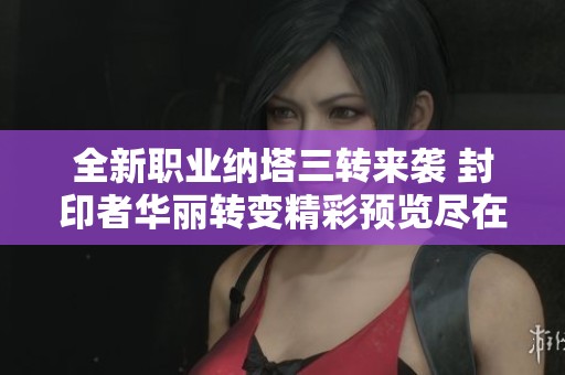 全新职业纳塔三转来袭 封印者华丽转变精彩预览尽在大北手游网