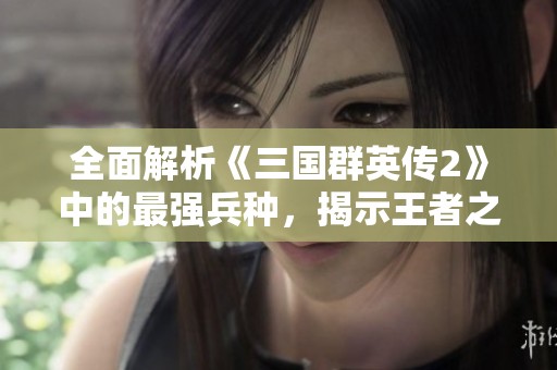 全面解析《三国群英传2》中的最强兵种，揭示王者之路的秘密与策略秘诀