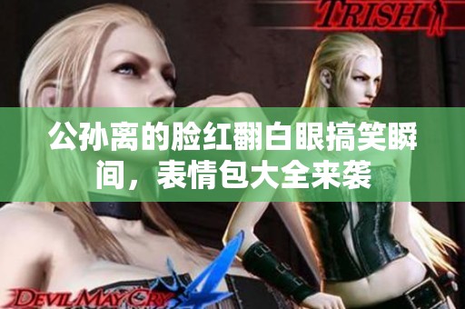 公孙离的脸红翻白眼搞笑瞬间，表情包大全来袭