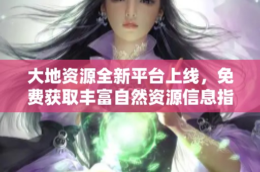 大地资源全新平台上线，免费获取丰富自然资源信息指导