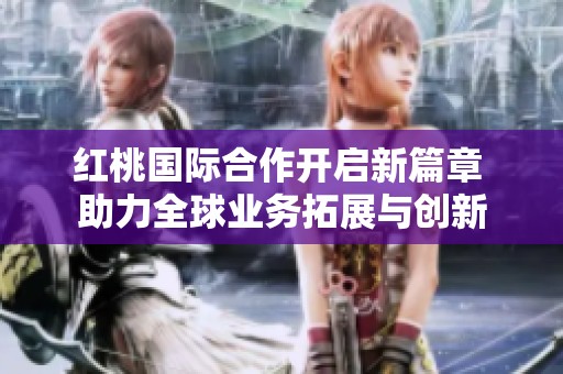 红桃国际合作开启新篇章 助力全球业务拓展与创新