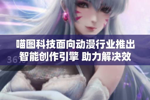 喵图科技面向动漫行业推出智能创作引擎 助力解决效率痛点提升创作体验
