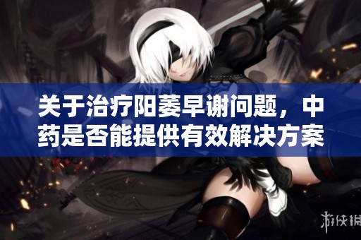 关于治疗阳萎早谢问题，中药是否能提供有效解决方案的探讨与分析