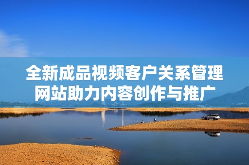 全新成品视频客户关系管理网站助力内容创作与推广