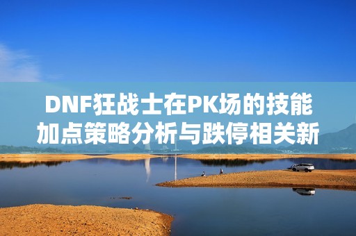DNF狂战士在PK场的技能加点策略分析与跌停相关新闻解读