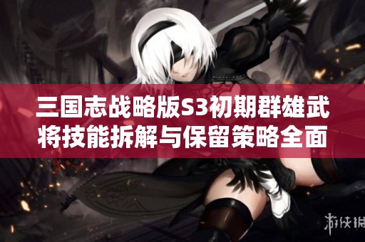三国志战略版S3初期群雄武将技能拆解与保留策略全面解析