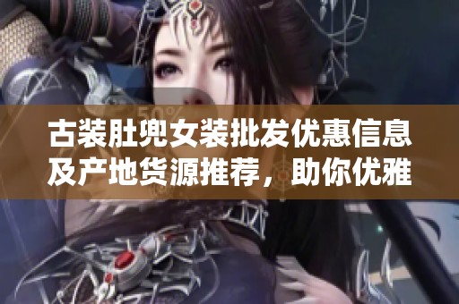古装肚兜女装批发优惠信息及产地货源推荐，助你优雅搭配传统风格