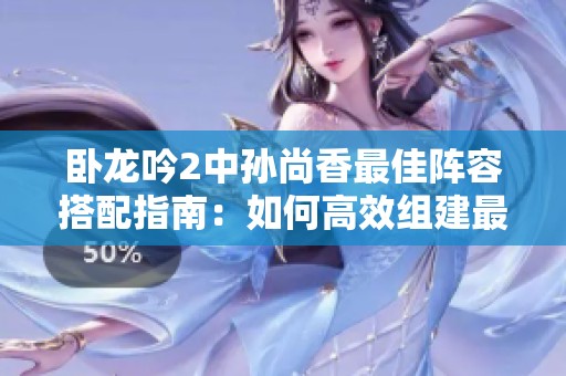 卧龙吟2中孙尚香最佳阵容搭配指南：如何高效组建最强阵容分享