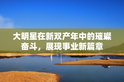 大明星在新双产年中的璀璨奋斗，展现事业新篇章