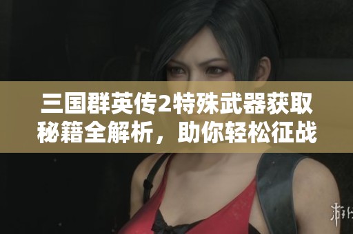 三国群英传2特殊武器获取秘籍全解析，助你轻松征战天下攻略分享
