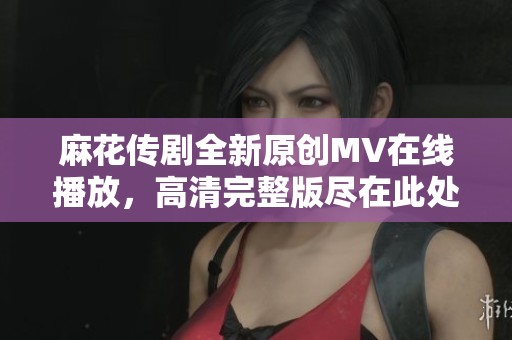 麻花传剧全新原创MV在线播放，高清完整版尽在此处