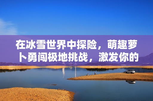 在冰雪世界中探险，萌趣萝卜勇闯极地挑战，激发你的智慧与策略！