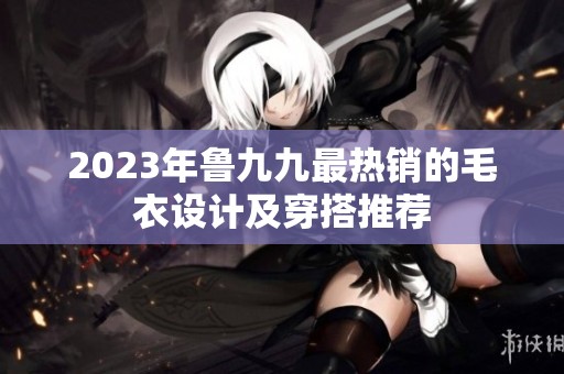 2023年鲁九九最热销的毛衣设计及穿搭推荐