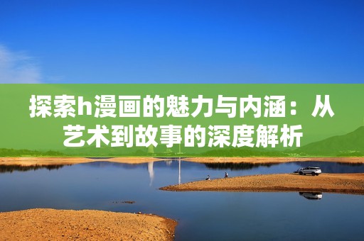 探索h漫画的魅力与内涵：从艺术到故事的深度解析