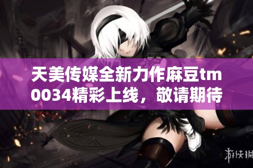 天美传媒全新力作麻豆tm0034精彩上线，敬请期待！
