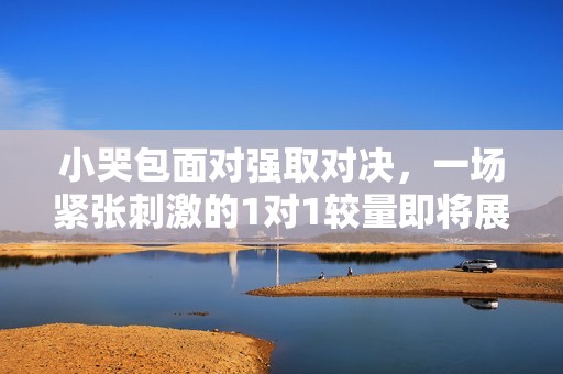 小哭包面对强取对决，一场紧张刺激的1对1较量即将展开
