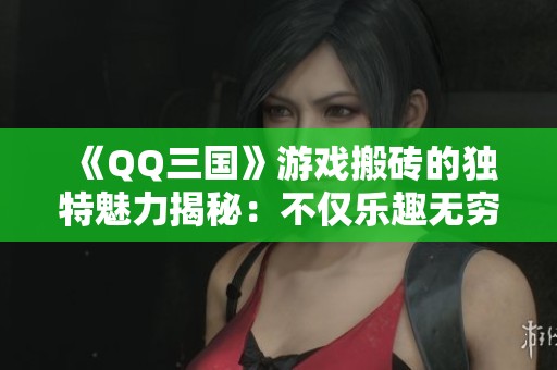 《QQ三国》游戏搬砖的独特魅力揭秘：不仅乐趣无穷还有实在的多重收益