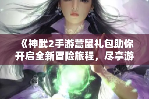 《神武2手游蒿鼠礼包助你开启全新冒险旅程，尽享游戏魅力》