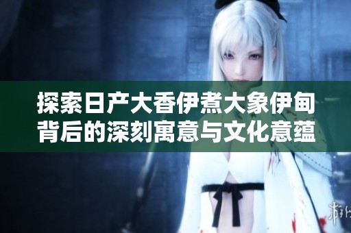 探索日产大香伊煮大象伊甸背后的深刻寓意与文化意蕴